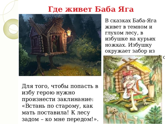 Где живет Баба Яга В сказках Баба-Яга живет в темном и глухом лесу, в избушке на курьих ножках. Избушку окружает забор из человеческих костей с черепами на столбах.   Для того, чтобы попасть в избу герою нужно произнести заклинание: «Встань по старому, как мать поставила! К лесу задом – ко мне передом!». 