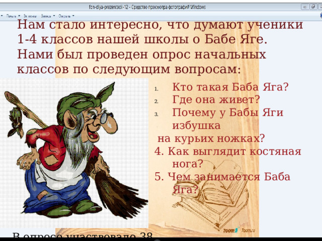 Нам стало интересно, что думают ученики 1-4 классов нашей школы о Бабе Яге. Нами был проведен опрос начальных классов по следующим вопросам: Кто такая Баба Яга? Где она живет? Почему у Бабы Яги избушка  на курьих ножках? 4. Как выглядит костяная нога? 5. Чем занимается Баба Яга? В опросе участвовало 38 учеников. 