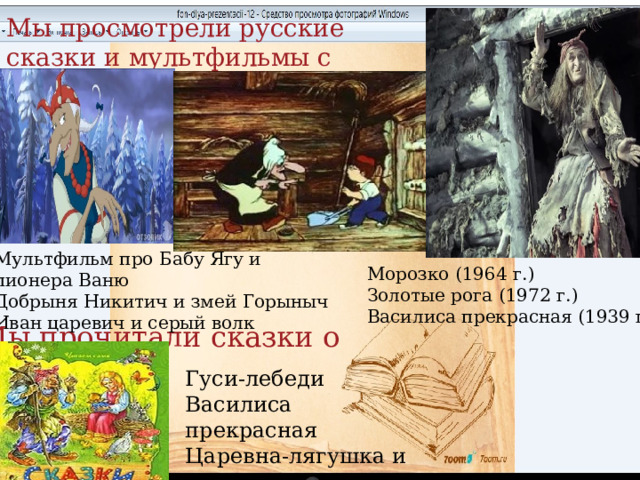 Мы просмотрели русские сказки и мультфильмы с участием Бабы Яги Мультфильм про Бабу Ягу и пионера Ваню Добрыня Никитич и змей Горыныч Иван царевич и серый волк Морозко (1964 г.) Золотые рога (1972 г.) Василиса прекрасная (1939 г.) Мы прочитали сказки о Бабе Яге Гуси-лебеди Василиса прекрасная Царевна-лягушка и другие. 