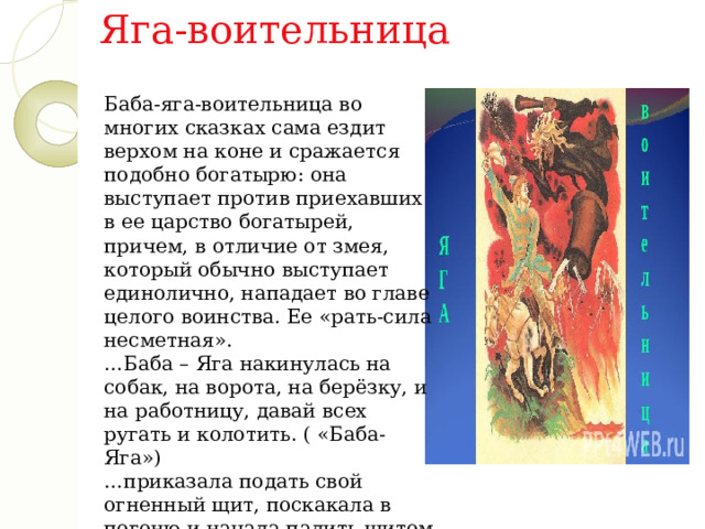 Яга-воительница Баба-яга-воительница во многих сказках сама ездит верхом на коне и сражается подобно богатырю: она выступает против приехавших в ее царство богатырей, причем, в отличие от змея, который обычно выступает единолично, нападает во главе целого воинства. Ее «рать-сила несметная». … Баба – Яга накинулась на собак, на ворота, на берёзку, и на работницу, давай всех ругать и колотить. ( «Баба-Яга»)   …приказала подать свой огненный щит, поскакала в погоню и начала палить щитом на все четыре стороны. («Баба-яга и Заморышек») 