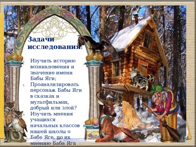 Задачи исследования : Изучить историю возникновения и значение имени Бабы Яги; Проанализировать персонаж Бабы Яги в сказках и мультфильмах, добрый или злой? Изучить мнения учащихся начальных классов нашей школы о Бабе Яге, по их мнению Баба Яга злой или добрый персонаж. 