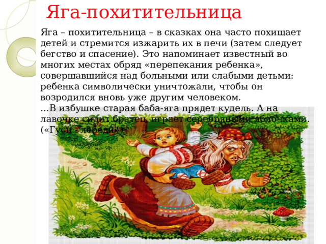 Яга-похитительница Яга – похитительница – в сказках она часто похищает детей и стремится изжарить их в печи (затем следует бегство и спасение). Это напоминает известный во многих местах обряд «перепекания ребенка», совершавшийся над больными или слабыми детьми: ребенка символически уничтожали, чтобы он возродился вновь уже другим человеком. … В избушке старая баба-яга прядет кудель. А на лавочке сидит братец, играет серебряными яблочками. («Гуси - лебеди») 