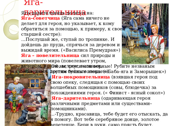 Яга-дарительница Яга–дарительница делится на:  Яга–советчица (Яга сама ничего не делает для героя, но указывает, к кому обратиться за помощью, к примеру, к своей старшей сестре):   …Послушай же, ступай по тропинке. И дойдешь до пруда, спрячься за деревом и выжидай время. («Василиса Премудрая»)  Яга – повелительница сил природы и животного мира (повелевает утром, вечером, ночью, ветром, волками, медведями, другим лесным зверьем). -Эй вы, слуги мои верные! Рубите незваным гостям буйны головы. («Баба-яга и Заморышек»)  Яга–покровительница (взявшая героя под свою опеку, следящая с помощью своих волшебных помощников (совы, блюдечка) за похождениями героя. (« Финист - ясный сокол»)   Яга–дарительница (одаривающая героя различными предметами или существами–помощниками).  …-Трудно, красавица, тебе будет его отыскать, да я помогу. Вот тебе серебряное донце, золотое веретенце. Бери в руки, само прясть будет, потянется нитка не простая, а золотая. («Финист - ясный сокол») 