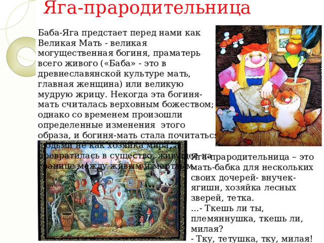 Яга-прародительница Баба-Яга предстает перед нами как Великая Мать - великая могущественная богиня, праматерь всего живого («Баба» - это в древнеславянской культуре мать, главная женщина) или великую мудрую жрицу. Некогда эта богиня-мать считалась верховным божеством; однако со временем произошли определенные изменения  этого образа, и богиня-мать стала почитаться людьми не как хозяйка мира, а превратилась в существо, живущее на границе между живым и мертвым. Яга-прародительница – это мать-бабка для нескольких своих дочерей- внучек-ягишн, хозяйка лесных зверей, тетка.  …- Ткешь ли ты, племяннушка, ткешь ли, милая?   - Тку, тетушка, тку, милая!   («Баба Яга») 