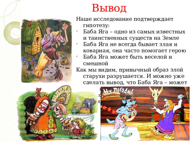 Вывод Наше исследование подтверждает гипотезу: Баба Яга – одно из самых известных и таинственных существ на Земле Баба Яга не всегда бывает злая и коварная, она часто помогает герою Баба Яга может быть веселой и смешной Как мы видим, привычный образ злой старухи разрушается. И можно уже сделать вывод, что Баба Яга – может быть, как в большинстве случаях, не только отрицательным персонажем, но и иногда положительным. 