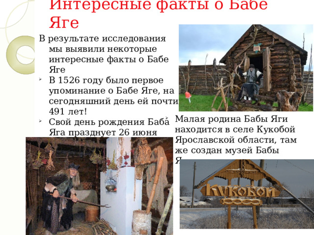 Интересные факты о Бабе Яге В результате исследования мы выявили некоторые интересные факты о Бабе Яге В 1526 году было первое упоминание о Бабе Яге, на сегодняшний день ей почти 491 лет! Свой день рождения Баба Яга празднует 26 июня Малая родина Бабы Яги находится в селе Кукобой Ярославской области, там же создан музей Бабы Яги. 