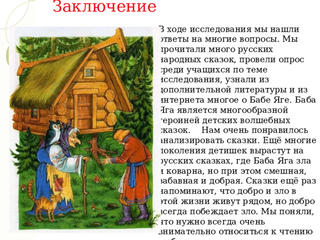 Заключение В ходе исследования мы нашли ответы на многие вопросы. Мы прочитали много русских народных сказок, провели опрос среди учащихся по теме исследования, узнали из дополнительной литературы и из интернета многое о Бабе Яге. Баба Яга является многообразной героиней детских волшебных сказок.    Нам очень понравилось анализировать сказки. Ещё многие поколения детишек вырастут на русских сказках, где Баба Яга зла и коварна, но при этом смешная, забавная и добрая. Сказки ещё раз напоминают, что добро и зло в этой жизни живут рядом, но добро всегда побеждает зло. Мы поняли, что нужно всегда очень внимательно относиться к чтению любого художественного произведения, так как только вдумчивое чтение позволит сделать какие-нибудь новые открытия. 