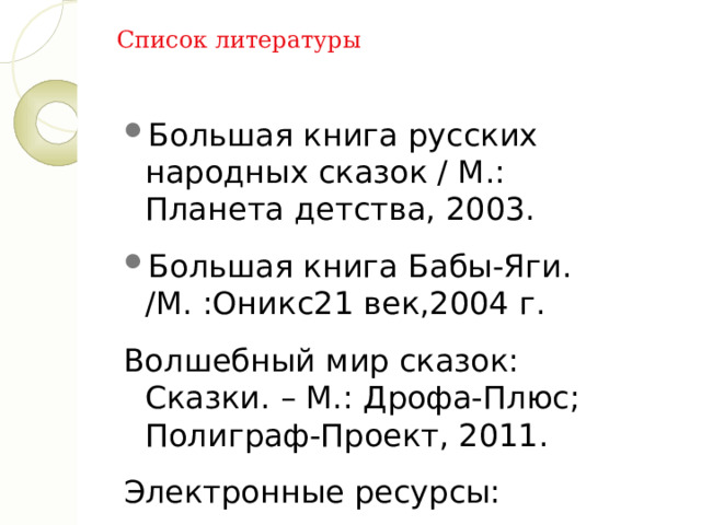 Список литературы Большая книга русских народных сказок / М.: Планета детства, 2003. Большая книга Бабы-Яги. /М. :Оникс21 век,2004 г. Волшебный мир сказок: Сказки. – М.: Дрофа-Плюс; Полиграф-Проект, 2011. Электронные ресурсы: Даль. Словарь Даля. 2012. Режим доступа: https:// slovar.cc/rus/dal . Все для детей. Режим доступа: http://allforchildren.ru 