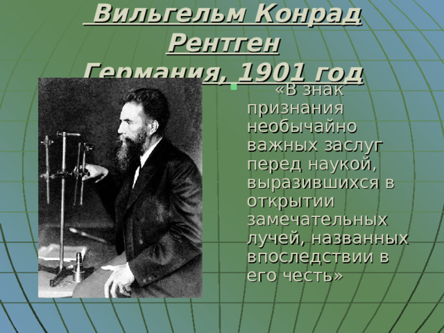  Вильгельм Конрад Рентген  Германия, 1901 год  «В знак признания необычайно важных заслуг перед наукой, выразившихся в открытии замечательных лучей, названных впоследствии в его честь» 