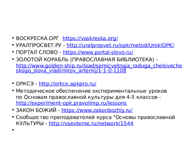 ВОСКРЕСКА.ОРГ https://voskreska.org/  УРАЛПРОСВЕТ.РУ - http://uralprosvet.ru/opk/metod/UrokiOPK/  ПОРТАЛ СЛОВО - https://www.portal-slovo.ru/  ЗОЛОТОЙ КОРАБЛЬ (ПРАВОСЛАВНАЯ БИБЛИОТЕКА) - http://www.golden-ship.ru/load/semicvetnaja_raduga_chelovecheskogo_slova_vladimirov_artemij/1-1-0-1108  ОРКСЭ - http://orkce.apkpro.ru/  Методическое обеспечение экспериментальных уроков  по Основам православной культуры для 4-5 классов - http://experiment-opk.pravolimp.ru/lessons  ЗАКОН БОЖИЙ - https://www.zakonbozhiy.ru/  Сообщество преподавателей курса 
