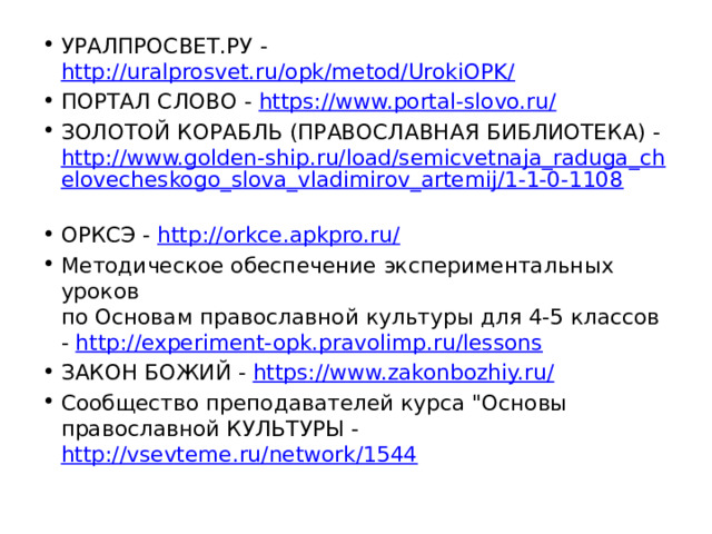 УРАЛПРОСВЕТ.РУ - http://uralprosvet.ru/opk/metod/UrokiOPK/  ПОРТАЛ СЛОВО - https://www.portal-slovo.ru/  ЗОЛОТОЙ КОРАБЛЬ (ПРАВОСЛАВНАЯ БИБЛИОТЕКА) - http://www.golden-ship.ru/load/semicvetnaja_raduga_chelovecheskogo_slova_vladimirov_artemij/1-1-0-1108  ОРКСЭ - http://orkce.apkpro.ru/  Методическое обеспечение экспериментальных уроков  по Основам православной культуры для 4-5 классов - http://experiment-opk.pravolimp.ru/lessons  ЗАКОН БОЖИЙ - https://www.zakonbozhiy.ru/  Сообщество преподавателей курса 