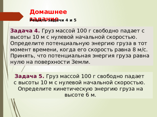 Домашнее задание Решить задачи 4 и 5 Задача 4. Груз массой 100 г свободно падает с высоты 10 м с нулевой начальной скоростью. Определите потенциальную энергию груза в тот момент времени, когда его скорость равна 8 м/с. Принять, что потенциальная энергия груза равна нулю на поверхности Земли. Задача 5.  Груз массой 100 г свободно падает с высоты 10 м с нулевой начальной скоростью. Определите кинетическую энергию груза на высоте 6 м. 