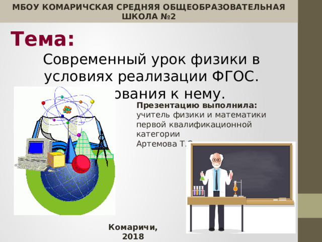 МБОУ КОМАРИЧСКАЯ СРЕДНЯЯ ОБЩЕОБРАЗОВАТЕЛЬНАЯ ШКОЛА №2  Тема:  Современный урок физики в условиях реализации ФГОС. Требования к нему. Презентацию выполнила: учитель физики и математики первой квалификационной категории Артемова Т.С. Комаричи, 2018 