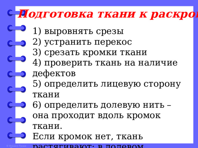 Подготовка ткани к раскрою 1) выровнять срезы 2) устранить перекос 3) срезать кромки ткани 4) проверить ткань на наличие дефектов 5) определить лицевую сторону ткани 6) определить долевую нить – она проходит вдоль кромок ткани. Если кромок нет, ткань растягивают: в долевом направлении растяжение меньше, чем в поперечном 