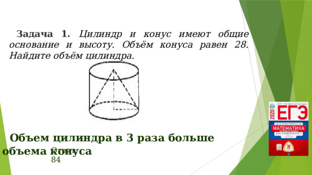 Задача 1. Цилиндр и конус имеют общие основание и высоту. Объём конуса равен 28. Найдите объём цилиндра. Объем цилиндра в 3 раза больше объема конуса Ответ: 84 