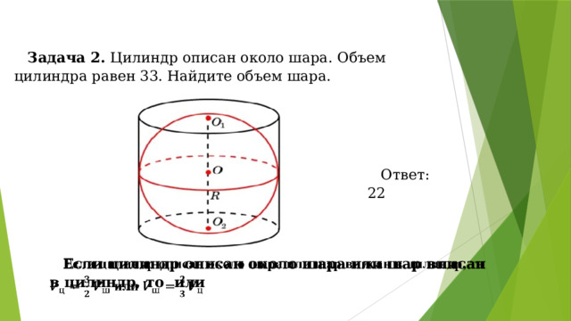 Задача 2. Цилиндр описан около шара. Объем цилиндра равен 33. Найдите объем шара. Ответ: 22 Если цилиндр описан около шара или шар вписан в цилиндр, то или   