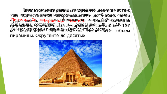  Египетские пирамиды – древнейшее и вместе с тем единственное сохранившееся до наших дней чудо света. Пирамида Хеопса – самая большая пирамида. Сейчас высота пирамиды составляет 137 м, основание 230 м230 м. Вычислите объем пирамиды. Округлите до десятых.   