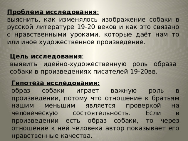 Проблема исследования : выяснить, как изменялось изображение собаки в русской литературе 19-20 веков и как это связано с нравственными уроками, которые даёт нам то или иное художественное произведение. Цель исследования : выявить идейно-художественную роль образа собаки в произведениях писателей 19-20вв. Гипотеза исследования: образ собаки играет важную роль в произведении, потому что отношение к братьям нашим меньшим является проверкой на человеческую состоятельность. Если в произведении есть образ собаки, то через отношение к ней человека автор показывает его нравственные качества. 