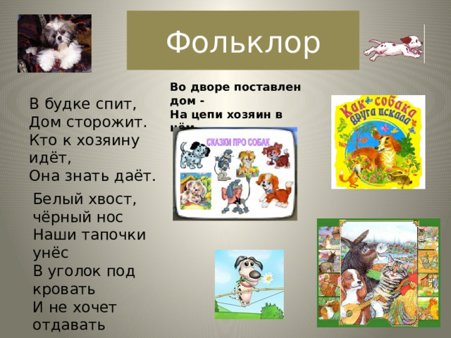 Фольклор Во дворе поставлен дом -  На цепи хозяин в нём.   В будке спит,  Дом сторожит.  Кто к хозяину идёт,  Она знать даёт.   Белый хвост, чёрный нос  Наши тапочки унёс  В уголок под кровать  И не хочет отдавать 