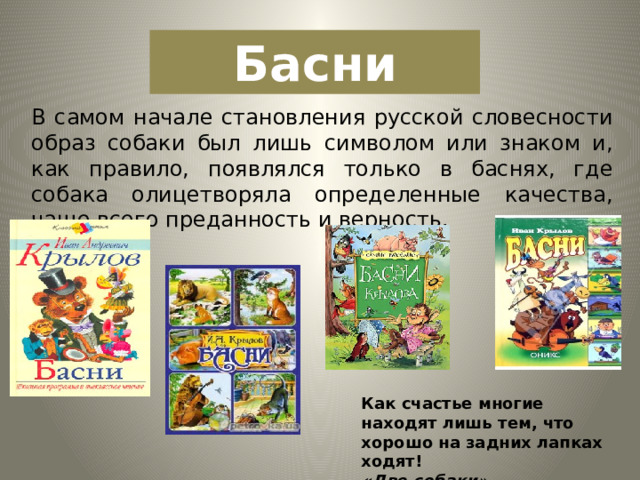 Басни В самом начале становления русской словесности образ собаки был лишь символом или знаком и, как правило, появлялся только в баснях, где собака олицетворяла определенные качества, чаще всего преданность и верность. Как счастье многие находят лишь тем, что хорошо на задних лапках ходят! «Две собаки » 