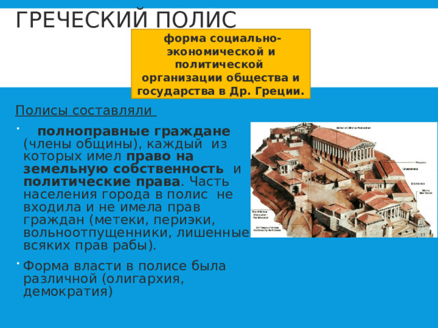 ГРЕЧЕСКИЙ ПОЛИС  форма социально-экономической и политической организации общества и государства в Др. Греции.    Полисы составляли  полноправные граждане (члены общины), каждый из которых имел право на земельную собственность и политические права . Часть населения города в полис не входила и не имела прав граждан (метеки, периэки, вольноотпущенники, лишенные всяких прав рабы). Форма власти в полисе была различной (олигархия, демократия) 