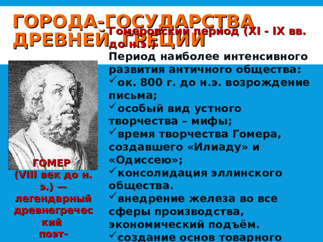 ГОРОДА-ГОСУДАРСТВА ДРЕВНЕЙ ГРЕЦИИ Гомеровский период (XI - IX вв. до н.э.) Период наиболее интенсивного развития античного общества: ок. 800 г. до н.э. возрождение письма; особый вид устного творчества – мифы; время творчества Гомера, создавшего «Илиаду» и «Одиссею»; консолидация эллинского общества. внедрение железа во все сферы производства, экономический подъём. создание основ товарного производства, распространение элементов частной собственности. ГОМЕР (VIII век до н. э.) — легендарный древнегреческий поэт-сказитель 