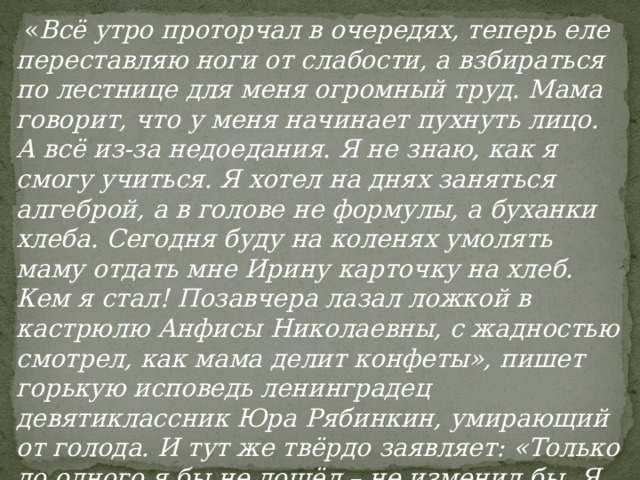  « Всё утро проторчал в очередях, теперь еле переставляю ноги от слабости, а взбираться по лестнице для меня огромный труд. Мама говорит, что у меня начинает пухнуть лицо. А всё из-за недоедания. Я не знаю, как я смогу учиться. Я хотел на днях заняться алгеброй, а в голове не формулы, а буханки хлеба. Сегодня буду на коленях умолять маму отдать мне Ирину карточку на хлеб. Кем я стал! Позавчера лазал ложкой в кастрюлю Анфисы Николаевны, с жадностью смотрел, как мама делит конфеты», пишет горькую исповедь ленинградец девятиклассник Юра Рябинкин, умирающий от голода. И тут же твёрдо заявляет: «Только до одного я бы не дошёл – не изменил бы. Я это знаю твёрдо». 