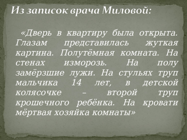  «Дверь в квартиру была открыта. Глазам представилась жуткая картина. Полутёмная комната. На стенах изморозь. На полу замёрзшие лужи. На стульях труп мальчика 14 лет, в детской колясочке – второй труп крошечного ребёнка. На кровати мёртвая хозяйка комнаты»  