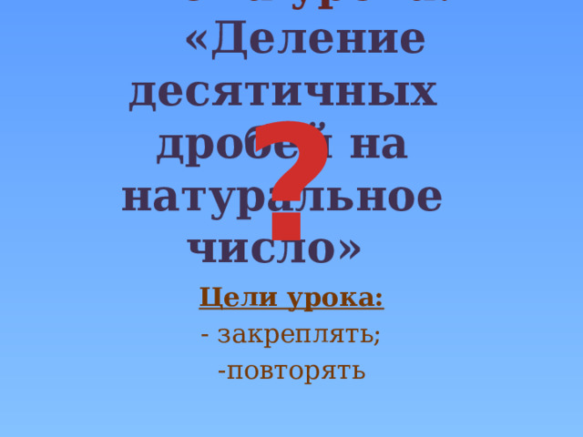  Тема урока:  «Деление десятичных дробей на натуральное число» ? Цели урока: - закреплять; -повторять 