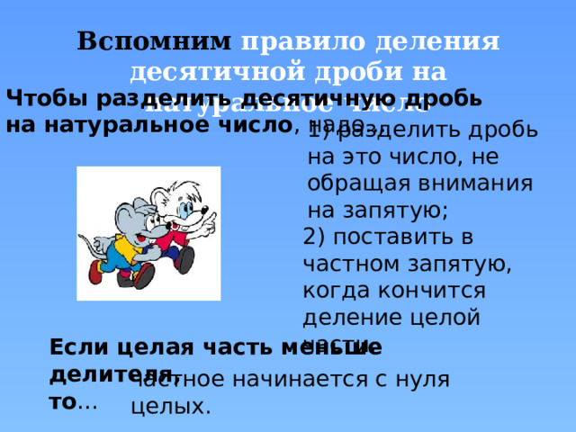 Вспомним  правило деления десятичной дроби на натуральное число Чтобы разделить десятичную дробь на натуральное число , надо… 1) разделить дробь на это число, не обращая внимания на запятую; 2) поставить в частном запятую, когда кончится деление целой части. Правила появляются по щелчку «мыши» Если целая часть меньше делителя, то … частное начинается с нуля целых.  