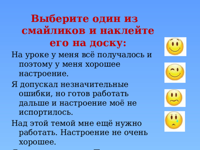 Выберите один из смайликов и наклейте его на доску: На уроке у меня всё получалось и поэтому у меня хорошее настроение. Я допускал незначительные ошибки, но готов работать дальше и настроение моё не испортилось. Над этой темой мне ещё нужно работать. Настроение не очень хорошее. Я ничего не понял. Поэтому у меня плохое настроение. 