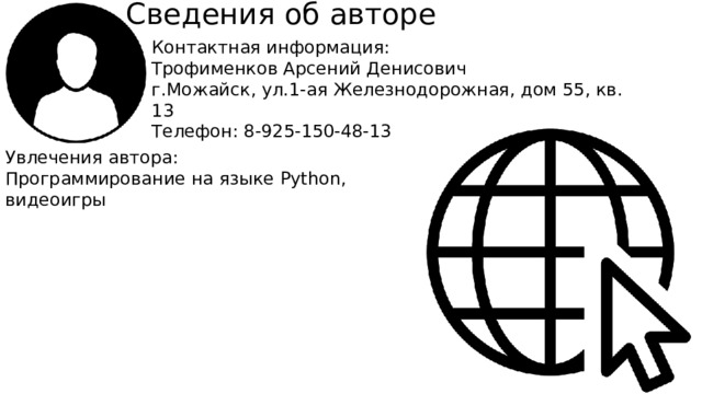 Сведения об авторе Контактная информация: Трофименков Арсений Денисович г.Можайск, ул.1-ая Железнодорожная, дом 55, кв. 13 Телефон: 8-925-150-48-13 Увлечения автора: Программирование на языке Python, видеоигры  