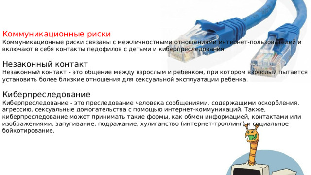 Коммуникационные риски Коммуникационные риски связаны с межличностными отношениями интернет-пользователей и включают в себя контакты педофилов с детьми и киберпреследования. Незаконный контакт Незаконный контакт - это общение между взрослым и ребенком, при котором взрослый пытается установить более близкие отношения для сексуальной эксплуатации ребенка. Киберпреследование Киберпреследование - это преследование человека сообщениями, содержащими оскорбления, агрессию, сексуальные домогательства с помощью интернет-коммуникаций. Также,  киберпреследование может принимать такие формы, как обмен информацией, контактами или изображениями, запугивание, подражание, хулиганство (интернет-троллинг) и социальное бойкотирование. 