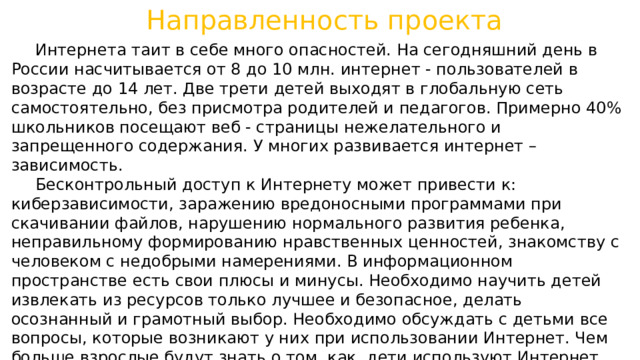 Направленность проекта  Интернета таит в себе много опасностей. На сегодняшний день в России насчитывается от 8 до 10 млн. интернет - пользователей в возрасте до 14 лет. Две трети детей выходят в глобальную сеть самостоятельно, без присмотра родителей и педагогов. Примерно 40% школьников посещают веб - страницы нежелательного и запрещенного содержания. У многих развивается интернет – зависимость.  Бесконтрольный доступ к Интернету может привести к: киберзависимости, заражению вредоносными программами при скачивании файлов, нарушению нормального развития ребенка, неправильному формированию нравственных ценностей, знакомству с человеком с недобрыми намерениями. В информационном пространстве есть свои плюсы и минусы. Необходимо научить детей извлекать из ресурсов только лучшее и безопасное, делать осознанный и грамотный выбор. Необходимо обсуждать с детьми все вопросы, которые возникают у них при использовании Интернет. Чем больше взрослые будут знать о том, как дети используют Интернет, тем проще определить и объяснить, что является приемлемым и безопасным. 
