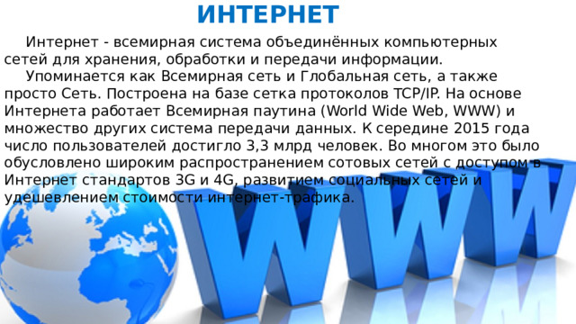 ИНТЕРНЕТ  Интернет - всемирная система объединённых компьютерных сетей для хранения, обработки и передачи информации.  Упоминается как Всемирная сеть и Глобальная сеть, а также просто Сеть. Построена на базе сетка протоколов TCP/IP. На основе Интернета работает Всемирная паутина (World Wide Web, WWW) и множество других система передачи данных. К середине 2015 года число пользователей достигло 3,3 млрд человек. Во многом это было обусловлено широким распространением сотовых сетей с доступом в Интернет стандартов 3G и 4G, развитием социальных сетей и удешевлением стоимости интернет-трафика. 