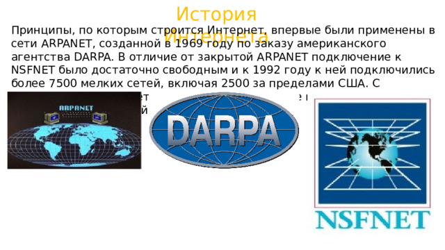 История Интернета Принципы, по которым строится Интернет, впервые были применены в сети ARPANET, созданной в 1969 году по заказу американского агентства DARPA. В отличие от закрытой ARPANET подключение к NSFNET было достаточно свободным и к 1992 году к ней подключились более 7500 мелких сетей, включая 2500 за пределами США. С передачей опорной сети NSFNET в коммерческое использование появился современный Интернет. 