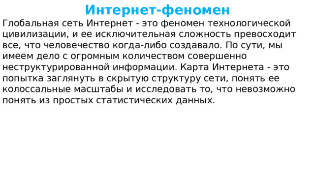 Интернет-феномен Глобальная сеть Интернет - это феномен технологической цивилизации, и ее исключительная сложность превосходит все, что человечество когда-либо создавало. По сути, мы имеем дело с огромным количеством совершенно неструктурированной информации. Карта Интернета - это попытка заглянуть в скрытую структуру сети, понять ее колоссальные масштабы и исследовать то, что невозможно понять из простых статистических данных. 