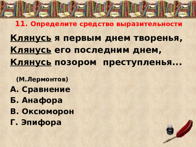  11. Определите средство выразительности Клянусь я первым днем творенья, Клянусь его последним днем, Клянусь позором преступленья...  (М.Лермонтов) А. Сравнение Б. Анафора В. Оксюморон Г. Эпифора 