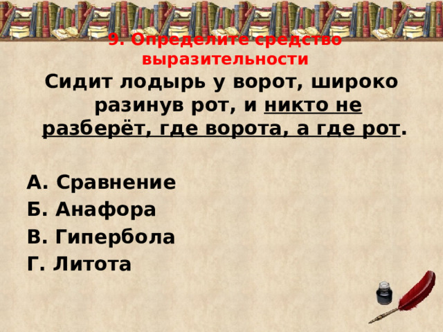 9. Определите средство выразительности Сидит лодырь у ворот, широко разинув рот, и никто не разберёт, где ворота, а где рот .  А. Сравнение Б. Анафора В.  Гипербола Г. Литота 