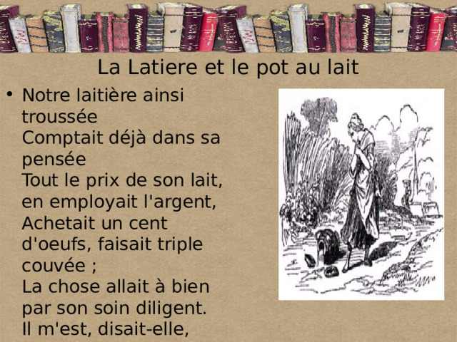 La Latiere et le pot au lait  Notre laitière ainsi troussée  Comptait déjà dans sa pensée  Tout le prix de son lait, en employait l'argent,  Achetait un cent d'oeufs, faisait triple couvée ;  La chose allait à bien par son soin diligent.  Il m'est, disait-elle, facile,  D'élever des poulets autour de ma maison : 