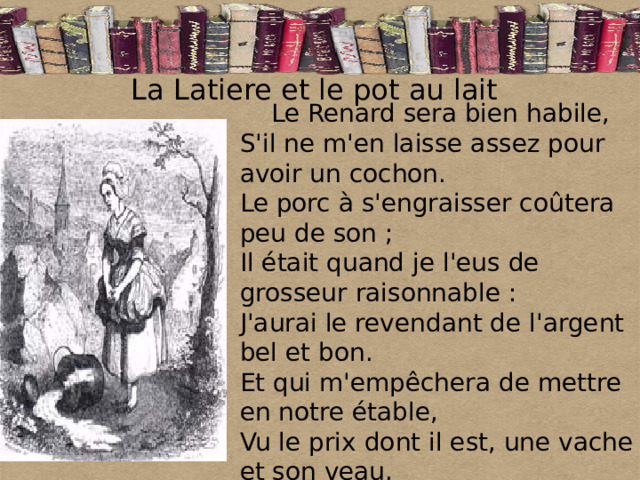 La Latiere et le pot au lait   Le Renard sera bien habile,  S'il ne m'en laisse assez pour avoir un cochon.  Le porc à s'engraisser coûtera peu de son ;  Il était quand je l'eus de grosseur raisonnable :  J'aurai le revendant de l'argent bel et bon.  Et qui m'empêchera de mettre en notre étable,  Vu le prix dont il est, une vache et son veau, 