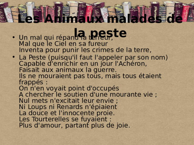 Les Animaux malades de la peste Un mal qui répand la terreur,  Mal que le Ciel en sa fureur  Inventa pour punir les crimes de la terre, La Peste (puisqu'il faut l'appeler par son nom)  Capable d'enrichir en un jour l'Achéron,  Faisait aux animaux la guerre.  Ils ne mouraient pas tous, mais tous étaient frappés :  On n'en voyait point d'occupés  A chercher le soutien d'une mourante vie ;  Nul mets n'excitait leur envie ;  Ni Loups ni Renards n'épiaient  La douce et l'innocente proie.  Les Tourterelles se fuyaient :  Plus d'amour, partant plus de joie.    