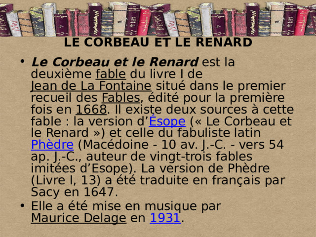 LE CORBEAU ET LE RENARD Le Corbeau et le Renard est la deuxième fable du livre I de Jean de La Fontaine situé dans le premier recueil des Fables , édité pour la première fois en 1668 . Il existe deux sources à cette fable : la version d’ Ésope (« Le Corbeau et le Renard ») et celle du fabuliste latin Phèdre (Macédoine - 10 av. J.-C. - vers 54 ap. J.-C., auteur de vingt-trois fables imitées d’Esope). La version de Phèdre (Livre I, 13) a été traduite en français par Sacy en 1647. Elle a été mise en musique par Maurice Delage en 1931 . 