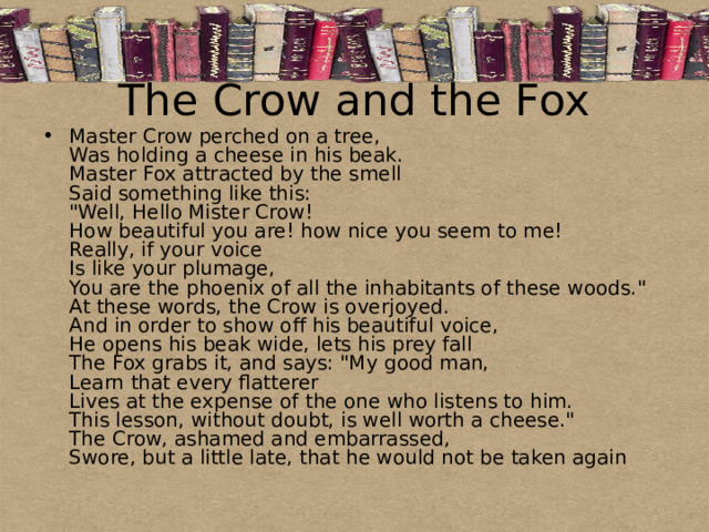 The Crow and the Fox Master Crow perched on a tree,  Was holding a cheese in his beak.  Master Fox attracted by the smell  Said something like this:  