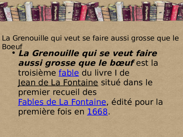 La Grenouille qui veut se faire aussi grosse que le Boeuf La Grenouille qui se veut faire aussi grosse que le bœuf est la troisième fable du livre I de Jean de La Fontaine situé dans le premier recueil des Fables de La Fontaine , édité pour la première fois en 1668 .  