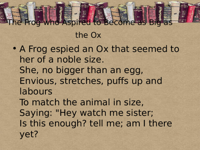 The Frog who Aspired to Become as Big as the Ox  A Frog espied an Ox that seemed to her of a noble size.  She, no bigger than an egg,  Envious, stretches, puffs up and labours  To match the animal in size,  Saying: 