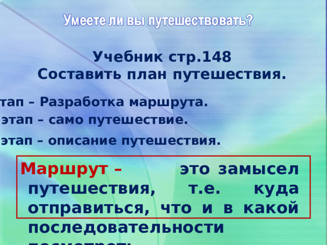 Учебник стр.148 Составить план путешествия. I этап – Разработка маршрута. II этап – само путешествие. III этап – описание путешествия. Маршрут – это замысел путешествия, т.е. куда отправиться, что и в какой последовательности посмотреть. 