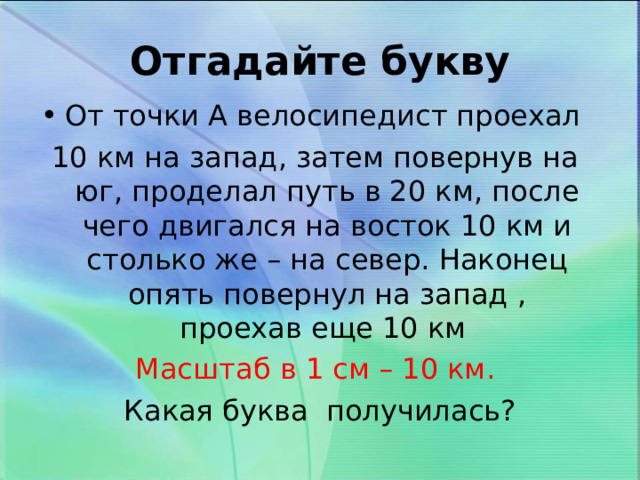 Отгадайте букву От точки А велосипедист проехал 10 км на запад, затем повернув на юг, проделал путь в 20 км, после чего двигался на восток 10 км и столько же – на север. Наконец опять повернул на запад , проехав еще 10 км Масштаб в 1 см – 10 км. Какая буква получилась? 