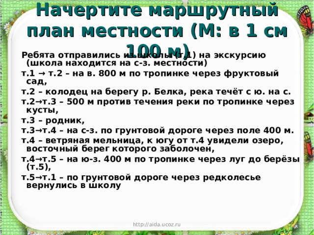 Начертите маршрутный план местности (М: в 1 см 100 м) Ребята отправились из школы (т.1) на экскурсию (школа находится на с-з. местности) т.1 → т.2 – на в. 800 м по тропинке через фруктовый сад, т.2 – колодец на берегу р. Белка, река течёт с ю. на с. т.2→т.3 – 500 м против течения реки по тропинке через кусты, т.3 – родник, т.3→т.4 – на с-з. по грунтовой дороге через поле 400 м. т.4 – ветряная мельница, к югу от т.4 увидели озеро, восточный берег которого заболочен, т.4→т.5 – на ю-з. 400 м по тропинке через луг до берёзы (т.5), т.5→т.1 – по грунтовой дороге через редколесье вернулись в школу http://aida.ucoz.ru 