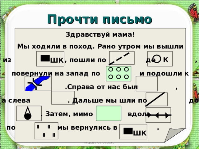 Прочти письмо Здравствуй мама! Мы ходили в поход. Рано утром мы вышли из , пошли по до , повернули на запад по и подошли к .Справа от нас был , а слева . Дальше мы шли по до . Затем, мимо вдоль по мы вернулись в . К ШК ШК http://aida.ucoz.ru 